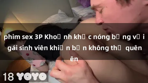phim sex 3P Khoảnh khắc nóng bỏng với gái sinh viên khiến bạn không thể quên
