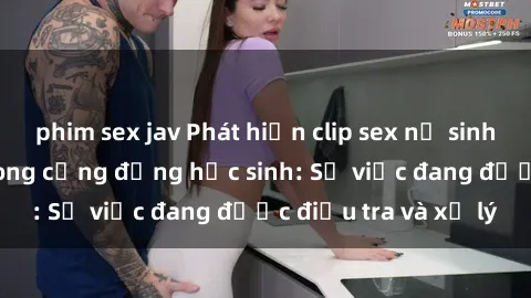 phim sex jav Phát hiện clip sex nữ sinh gây chấn động trong cộng đồng học sinh: Sự việc đang được điều tra và xử lý