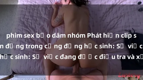 phim sex bạo dâm nhóm Phát hiện clip sex nữ sinh gây chấn động trong cộng đồng học sinh: Sự việc đang được điều tra và xử lý