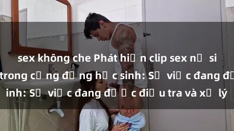 sex không che Phát hiện clip sex nữ sinh gây chấn động trong cộng đồng học sinh: Sự việc đang được điều tra và xử lý