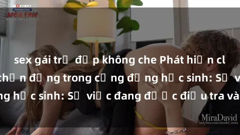 sex gái trẻ đẹp không che Phát hiện clip sex nữ sinh gây chấn động trong cộng đồng học sinh: Sự việc đang được điều tra và xử lý