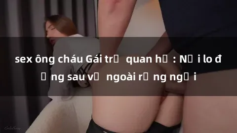 sex ông cháu Gái trẻ quan hệ: Nỗi lo đằng sau vẻ ngoài rạng ngời
