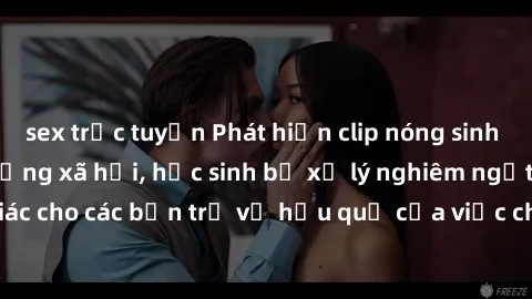sex trực tuyến Phát hiện clip nóng sinh viên gây sốt trên mạng xã hội, học sinh bị xử lý nghiêm ngặt. Đây là cảnh giác cho các bạn trẻ về hậu quả của việc chia sẻ thông tin trái phép trên internet.