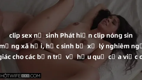 clip sex nữ sinh Phát hiện clip nóng sinh viên gây sốt trên mạng xã hội, học sinh bị xử lý nghiêm ngặt. Đây là cảnh giác cho các bạn trẻ về hậu quả của việc chia sẻ thông tin trái phép trên internet.