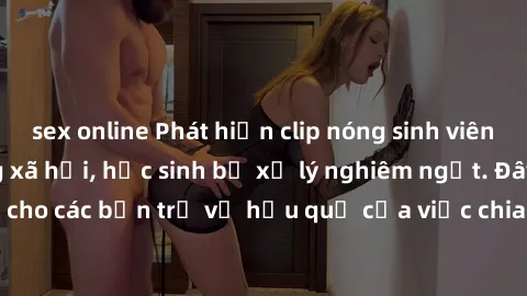 sex online Phát hiện clip nóng sinh viên gây sốt trên mạng xã hội, học sinh bị xử lý nghiêm ngặt. Đây là cảnh giác cho các bạn trẻ về hậu quả của việc chia sẻ thông tin trái phép trên internet.