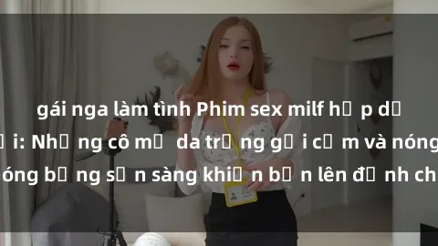 gái nga làm tình Phim sex milf hấp dẫn nhất mọi thời đại: Những cô mẹ da trắng gợi cảm và nóng bỏng sẵn sàng khiến bạn lên đỉnh chỉ trong chớp mắt!