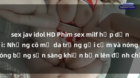 sex jav idol HD Phim sex milf hấp dẫn nhất mọi thời đại: Những cô mẹ da trắng gợi cảm và nóng bỏng sẵn sàng khiến bạn lên đỉnh chỉ trong chớp mắt!