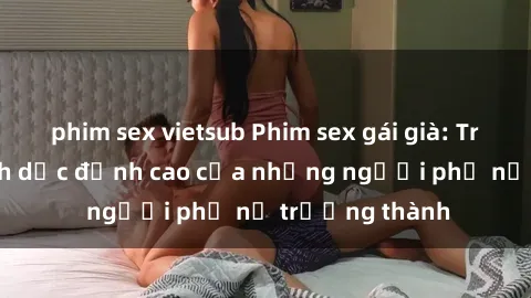phim sex vietsub Phim sex gái già: Trải nghiệm tình dục đỉnh cao của những người phụ nữ trưởng thành