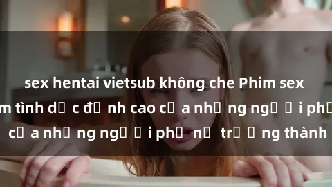 sex hentai vietsub không che Phim sex gái già: Trải nghiệm tình dục đỉnh cao của những người phụ nữ trưởng thành