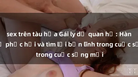 sex trên tàu hỏa Gái ly dị quan hệ: Hành trình tự phục hồi và tìm lại bản lĩnh trong cuộc sống mới