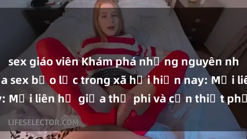 sex giáo viên Khám phá những nguyên nhân và hậu quả của sex bạo lực trong xã hội hiện nay: Mối liên hệ giữa thị phi và cần thiết phải ngăn chặn.