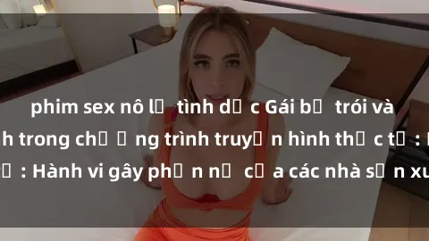 phim sex nô lệ tình dục Gái bị trói và bị ép buộc làm tình trong chương trình truyền hình thực tế: Hành vi gây phẫn nộ của các nhà sản xuất và người xem.