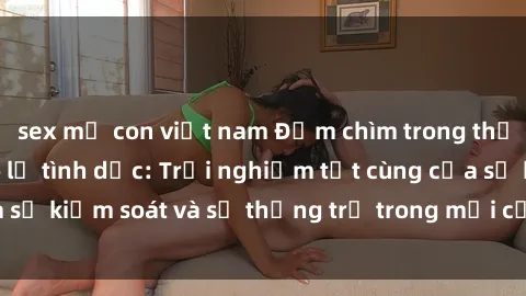 sex mẹ con việt nam Đắm chìm trong thế giới phim sex nô lệ tình dục: Trải nghiệm tột cùng của sự kiểm soát và sự thống trị trong mỗi cảnh quay mãnh liệt