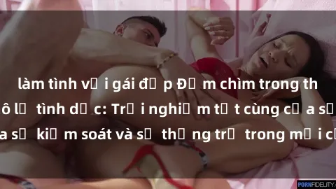 làm tình với gái đẹp Đắm chìm trong thế giới phim sex nô lệ tình dục: Trải nghiệm tột cùng của sự kiểm soát và sự thống trị trong mỗi cảnh quay mãnh liệt
