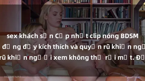 sex khách sạn Cập nhật clip nóng BDSM: Những pha hành động đầy kích thích và quyến rũ khiến người xem không thể rời mắt. Đừng bỏ lỡ!