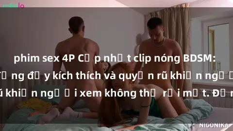 phim sex 4P Cập nhật clip nóng BDSM: Những pha hành động đầy kích thích và quyến rũ khiến người xem không thể rời mắt. Đừng bỏ lỡ!