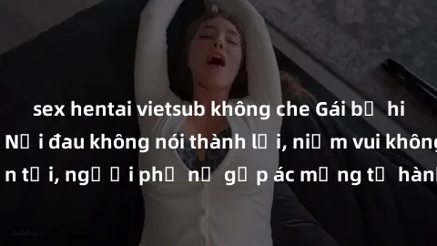 sex hentai vietsub không che Gái bị hiếp dâm bạo lực: Nỗi đau không nói thành lời, niềm vui không còn tồn tại, người phụ nữ gặp ác mộng từ hành động độc ác của kẻ xấu.