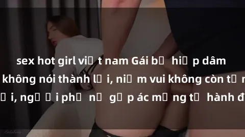 sex hot girl việt nam Gái bị hiếp dâm bạo lực: Nỗi đau không nói thành lời, niềm vui không còn tồn tại, người phụ nữ gặp ác mộng từ hành động độc ác của kẻ xấu.