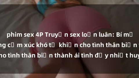 phim sex 4P Truyện sex loạn luân: Bí mật gia đình và những cảm xúc khó tả khiến cho tình thân biến thành ái tình đầy nhiệt huyết