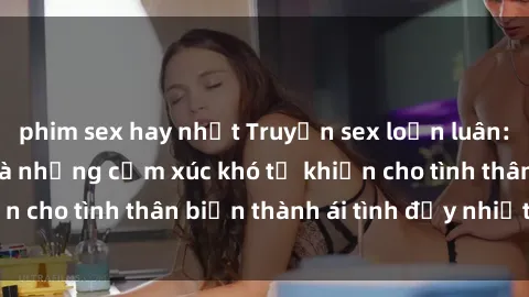 phim sex hay nhất Truyện sex loạn luân: Bí mật gia đình và những cảm xúc khó tả khiến cho tình thân biến thành ái tình đầy nhiệt huyết