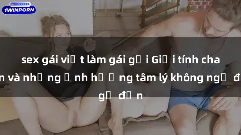 sex gái việt làm gái gọi Giới tính cha con và những ảnh hưởng tâm lý không ngờ đến