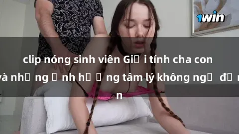 clip nóng sinh viên Giới tính cha con và những ảnh hưởng tâm lý không ngờ đến