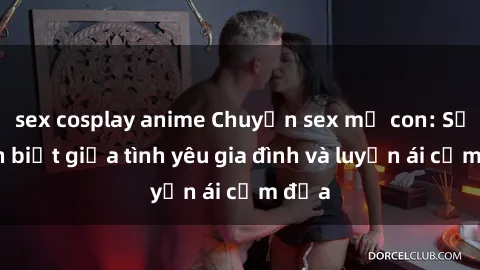 sex cosplay anime Chuyện sex mẹ con: Sự phân biệt giữa tình yêu gia đình và luyến ái cấm địa