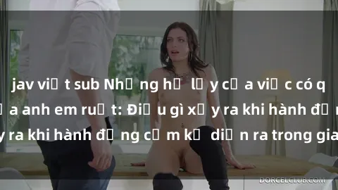 jav việt sub Những hệ lụy của việc có quan hệ tình dục giữa anh em ruột: Điều gì xảy ra khi hành động cấm kỵ diễn ra trong gia đình?