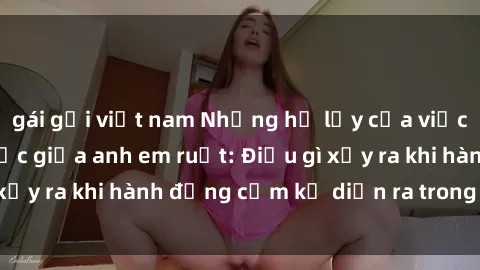 gái gọi việt nam Những hệ lụy của việc có quan hệ tình dục giữa anh em ruột: Điều gì xảy ra khi hành động cấm kỵ diễn ra trong gia đình?