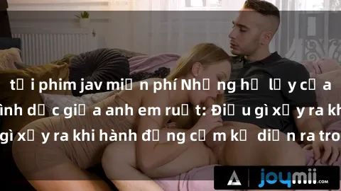 tải phim jav miễn phí Những hệ lụy của việc có quan hệ tình dục giữa anh em ruột: Điều gì xảy ra khi hành động cấm kỵ diễn ra trong gia đình?