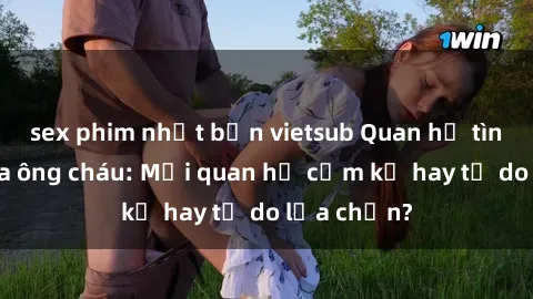 sex phim nhật bản vietsub Quan hệ tình dục giữa ông cháu: Mối quan hệ cấm kỵ hay tự do lựa chọn?