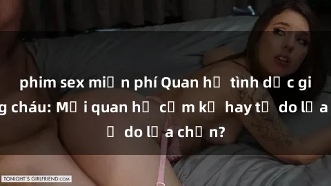 phim sex miễn phí Quan hệ tình dục giữa ông cháu: Mối quan hệ cấm kỵ hay tự do lựa chọn?