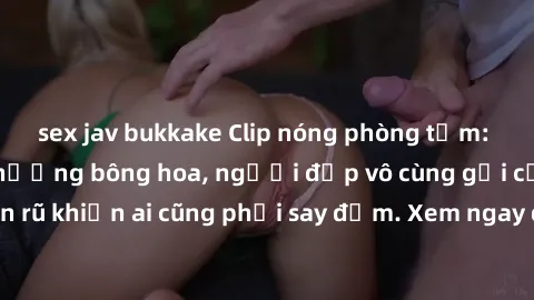 sex jav bukkake Clip nóng phòng tắm: Hít thở nồng nàn hương bông hoa, người đẹp vô cùng gợi cảm và quyến rũ khiến ai cũng phải say đắm. Xem ngay để trải nghiệm điều đặc biệt!