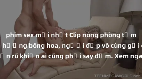phim sex mới nhất Clip nóng phòng tắm: Hít thở nồng nàn hương bông hoa, người đẹp vô cùng gợi cảm và quyến rũ khiến ai cũng phải say đắm. Xem ngay để trải nghiệm điều đặc biệt!