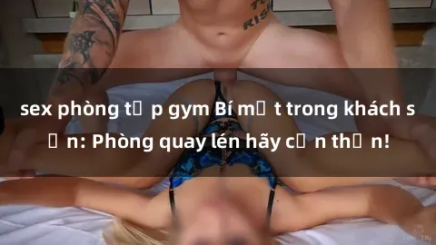 sex phòng tập gym Bí mật trong khách sạn: Phòng quay lén hãy cẩn thận!