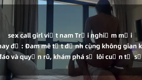 sex call girl việt nam Trải nghiệm mới lạ với sex phòng thay đồ: Đam mê tột đỉnh cùng không gian kín đáo và quyến rũ, khám phá sự lôi cuốn từ sự hấp dẫn của nơi này.