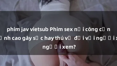 phim jav vietsub Phim sex nơi công cộng: Đỉnh cao gây sốc hay thú vị đối với người xem?