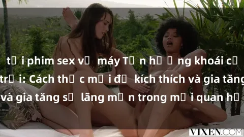 tải phim sex về máy Tận hưởng khoái cảm với sex ngoài trời: Cách thức mới để kích thích và gia tăng sự lãng mạn trong mối quan hệ của bạn!