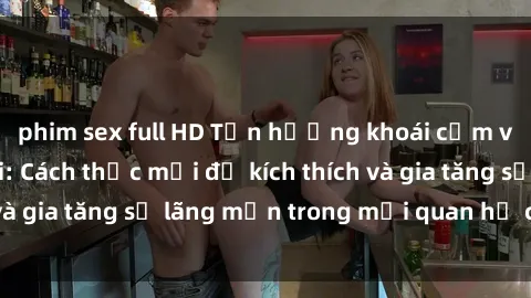 phim sex full HD Tận hưởng khoái cảm với sex ngoài trời: Cách thức mới để kích thích và gia tăng sự lãng mạn trong mối quan hệ của bạn!