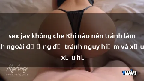 sex jav không che Khi nào nên tránh làm tình ngoài đường để tránh nguy hiểm và xấu hổ