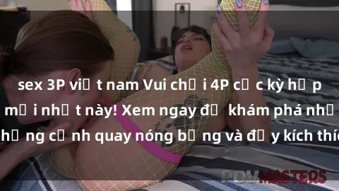 sex 3P việt nam Vui chơi 4P cực kỳ hấp dẫn trong phim sex mới nhất này! Xem ngay để khám phá những cảnh quay nóng bỏng và đầy kích thích của bộ phim này!