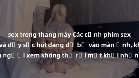 sex trong thang máy Các cảnh phim sex bukkake hấp dẫn và đầy sức hút đang đổ bộ vào màn ảnh, khiến người xem không thể rời mắt khỏi những cảnh quay đầy kích thích.
