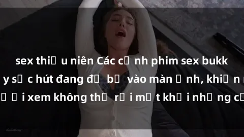 sex thiếu niên Các cảnh phim sex bukkake hấp dẫn và đầy sức hút đang đổ bộ vào màn ảnh, khiến người xem không thể rời mắt khỏi những cảnh quay đầy kích thích.