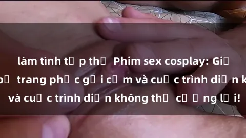 làm tình tập thể Phim sex cosplay: Giấc mơ  cùng những bộ trang phục gợi cảm và cuộc trình diễn không thể cưỡng lại!