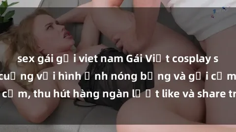 sex gái gọi viet nam Gái Việt cosplay sexy khiến fan phát cuồng với hình ảnh nóng bỏng và gợi cảm, thu hút hàng ngàn lượt like và share trên mạng xã hội.