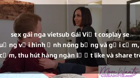 sex gái nga vietsub Gái Việt cosplay sexy khiến fan phát cuồng với hình ảnh nóng bỏng và gợi cảm, thu hút hàng ngàn lượt like và share trên mạng xã hội.