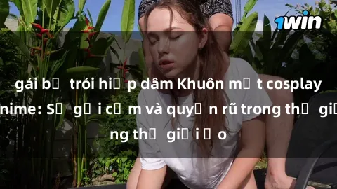 gái bị trói hiếp dâm Khuôn mặt cosplay sex anime: Sự gợi cảm và quyến rũ trong thế giới ảo