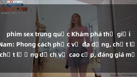 phim sex trung quốc Khám phá thế giới của gái gọi Việt Nam: Phong cách phục vụ đa dạng, chất lượng dịch vụ cao cấp, đáng giá mọi khoản chi phí