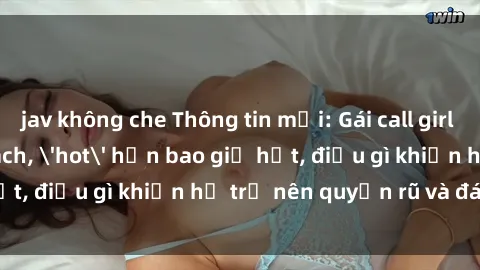 jav không che Thông tin mới: Gái call girl Việt Nam đắt khách, 'hot' hơn bao giờ hết, điều gì khiến họ trở nên quyến rũ và đáng chú ý?