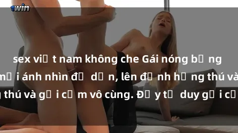 sex việt nam không che Gái nóng bỏng khỏa thân khiến mọi ánh nhìn đổ dồn, lên đỉnh hứng thú và gợi cảm vô cùng. Đầy tư duy gợi cảm và quyến rũ.